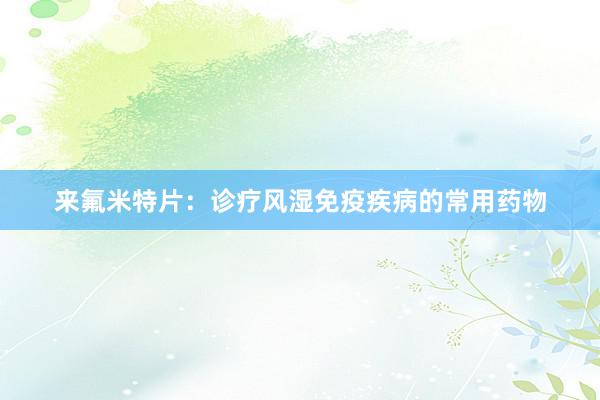 来氟米特片：诊疗风湿免疫疾病的常用药物